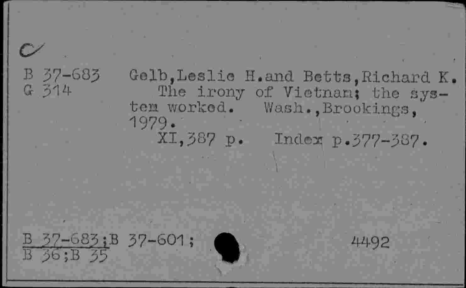 ﻿B 37-633
G 314
Gelb,Leslie H.and Betts,Richard K.
The irony of Vietnam; the system worked. Wash..Brookings, 1979-
XI,387 p« Index p.377-387«
B 37-683;B 37-601
B 3b ;B 33
4492